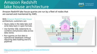 Amazon Redshift
lake house architecture
With Amazon Redshift lake house
architecture, customers can:
• Query data in the data lake and
write data back in open formats
• Use familiar SQL statements to
combine and process data across
data stores
• Run queries on live data in
operational databases without
requiring data loading and ETL
pipelines
56
© 2020 Amazon Web Services, Inc. or its affiliates. All rights
reserved.
Amazon Redshift lake house queries are run by a fleet of nodes that
are owned and maintained by AWS.
https://aws.amazon.com/redshift/lake-house-architecture/
 
