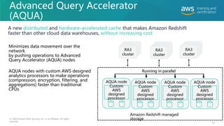 Advanced Query Accelerator
(AQUA)
A new distributed and hardware-accelerated cache that makes Amazon Redshift
faster than other cloud data warehouses, without increasing cost
58
© 2020 Amazon Web Services, Inc. or its affiliates. All rights
reserved.
Minimizes data movement over the
network
by pushing operations to Advanced
Query Accelerator (AQUA) nodes
AQUA nodes with custom AWS designed
analytics processors to make operations
(compression, encryption, filtering, and
aggregations) faster than traditional
CPUs
RA3
cluster
AQUA node
Custom
AWS
designed
processor
Running in parallel
Amazon Redshift managed
storage
RA3
cluster
RA3
cluster
AQUA node
Custom
AWS
designed
processor
AQUA node
Custom
AWS
designed
processor
AQUA node
Custom
AWS
designed
processor
 