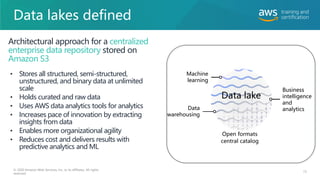 Data lakes defined
73
© 2020 Amazon Web Services, Inc. or its affiliates. All rights
reserved.
• Stores all structured, semi-structured,
unstructured, and binary data at unlimited
scale
• Holds curated and raw data
• Uses AWS data analytics tools for analytics
• Increases pace of innovation by extracting
insights from data
• Enables more organizational agility
• Reduces cost and delivers results with
predictive analytics and ML
Architectural approach for a centralized
enterprise data repository stored on
Amazon S3
Machine
learning
Business
intelligence
and
analytics
Data
warehousing
Data lake
Open formats
central catalog
 