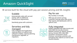 Amazon QuickSight
91
© 2020 Amazon Web Services, Inc. or its affiliates. All rights
reserved.
BI service built for the cloud with pay-per-session pricing and ML insights
Scalable
Automatically scales with use and
activity, with no additional
infrastructure requirements.
Seamlessly grows with customers.
Pay monthly or annually.
With pay-per-session pricing,
customers only pay when they access
their reports and dashboards, with no
upfront costs.
Pay for use
Fully managed cloud application,
meaning there's no upfront cost,
software to deploy, capacity planning,
maintenance, upgrades, or
migrations.
Serverless and fully
managed Deeply integrated with data sources and
other AWS services like Amazon
Redshift, Amazon S3, Athena, Amazon
Aurora, Amazon RDS, IAM, AWS
CloudTrail, and Amazon Cloud
Directory– providing customers with
everything they need for an end-to-end
cloud BI solution.
Fully integrated
 