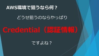 AWS環境で狙うなら何？
どうせ狙うのならやっぱり
Credential（認証情報）
ですよね？
 