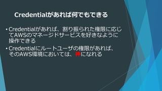 Credentialがあれば何でもできる
• Credentialがあれば、割り振られた権限に応じ
てAWSのマネージドサービスを好きなように
操作できる
• Credentialにルートユーザの権限があれば、
そのAWS環境においては、神になれる
 