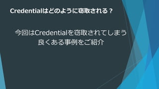 Credentialはどのように窃取される？
今回はCredentialを窃取されてしまう
良くある事例をご紹介
 