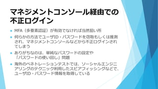 マネジメントコンソール経由での
不正ログイン
 MFA（多要素認証）が有効でなければ当然狙い所
 何らかの方法でユーザID・パスワードを窃取もしくは推測
され、マネジメントコンソールなどから不正ログインされ
てしまう
 ありがちなのは、単純なパスワードの設定や
「パスワードの使い回し」問題
 海外のペネトレーションテストでは、ソーシャルエンジニ
アリングのテクニック利用したスピアフィッシングなどで、
ユーザID・パスワード情報を取得している
 
