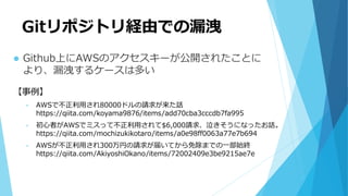 Gitリポジトリ経由での漏洩
 Github上にAWSのアクセスキーが公開されたことに
より、漏洩するケースは多い
【事例】
• AWSで不正利用され80000ドルの請求が来た話
https://qiita.com/koyama9876/items/add70cba3cccdb7fa995
• 初心者がAWSでミスって不正利用されて$6,000請求、泣きそうになったお話。
https://qiita.com/mochizukikotaro/items/a0e98ff0063a77e7b694
• AWSが不正利用され300万円の請求が届いてから免除までの一部始終
https://qiita.com/AkiyoshiOkano/items/72002409e3be9215ae7e
 
