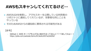 AWSもスキャンしてくれてるけど…
 AWSもGitを検索し、アクセスキーを公開している利用者の
リポジトリに通知してくれているが、攻撃者も同じことを
やっている
 そのためAWSからの通知前に悪用される可能性がある
【参考】
• GitHub に AWS キーペアを上げると抜かれるってほんと？？？試してみよー！
https://qiita.com/saitotak/items/813ac6c2057ac64d5fef
 