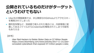 公開されているものだけがターゲット
というわけでもない
 Uber社の情報漏洩では、非公開部分のGitHubよりアクセスキー
を奪取されてしまった
 標的型攻撃など、別経路で侵入された場合には、内部環境に配
置してあるファイルからCredentialを奪取されてしまう可能性
もありえる
【参考】
• Uber Paid Hackers to Delete Stolen Data on 57 Million People
https://www.bloomberg.com/news/articles/2017-11-21/uber-
concealed-cyberattack-that-exposed-57-million-people-s-data
 
