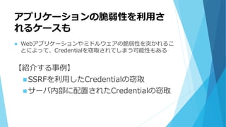 アプリケーションの脆弱性を利用さ
れるケースも
 Webアプリケーションやミドルウェアの脆弱性を突かれるこ
とによって、Credentialを窃取されてしまう可能性もある
【紹介する事例】
SSRFを利用したCredentialの窃取
サーバ内部に配置されたCredentialの窃取
 