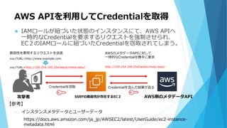 AWS APIを利用してCredentialを取得
 IAMロールが紐づいた状態のインスタンスにて、AWS APIへ
一時的なCredentialを要求するリクエストを強制させられ、
EC２のIAMロールに紐づいたCredentialを窃取されてしまう。
AWS側のメタデータAPISSRFの脆弱性が存在するEC２攻撃者
脆弱性を悪用するリクエストを送信 AWSのメタデータAPIに対して
一時的なCredentialを勝手に要求
Credentialを含んだ結果が返るCredentialを窃取
【参考】
• インスタンスメタデータとユーザーデータ
https://docs.aws.amazon.com/ja_jp/AWSEC2/latest/UserGuide/ec2-instance-
metadata.html
xxx/?URL=http://169.254.169.254/latest/meta-data/…
xxx/?URL=http://www.example.com
http://169.254.169.254/latest/meta-data/…
 