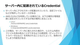 サーバー内に配置されているCredential
 サーバー内にアクセスキーが配置されていたり、設定ファイル
などが残存しているケースがある
 AWS CLIなどを利用している場合には、以下の場所か環境変
数に設定されていたりするが他の場所にあることも
 Linux:
/home/USERNAME/.aws/credentials
 Windows:
C:UsersUSERNAME.awscredentials
 この場合、サーバー内に侵入された場合や、システム内部の
ファイルを読み取ることができるような脆弱性（ディレクトリ
トラバーサルなど）を利用されることなどによって、取得され
てしまう可能性がある
 