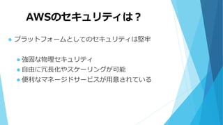 AWSのセキュリティは？
 プラットフォームとしてのセキュリティは堅牢
 強固な物理セキュリティ
 自由に冗長化やスケーリングが可能
 便利なマネージドサービスが用意されている
 