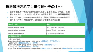 権限昇格されてしまう例～その１～
 以下の権限のいずれかが割り当てられている場合には、ポリシーを勝
手に追加することにより、ポリシーの権限を奪取して、権限昇格可能
 当然ながら他にもIAMポリシーを作成、追加、更新などできる権限が
割り振られている場合にも、同様の手法で権限昇格が可能
IAMポリシー 用途
iam:AttachUserPolicy ユーザのポリシーを追加
iam:AttachGroupPolicy グループのポリシーを追加
iam:AttachRolePolicy ロールのポリシーを追加
AWS CLIの実行例
//ポリシーの追加
$ awd iam attach-user-policy –-user-name <対象のユーザアカウント>
--policy-arn <権限が高いポリシーのARN>
$ awd iam attach-group-policy –-group-name <対象のグループ>
--policy-arn <権限が高いポリシーのARN>
$ awd iam attach-role-policy –-role-name <対象のロール> --policy-arn <権限が高いポリシーのARN>
 