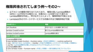 権限昇格されてしまう例～その2～
IAMポリシー 用途
iam:PassRole 存在するロールを資源に割り当て
lambda:CreateFunction 新たなLambda関数を作成
lambda:InvokeFunction Lambda関数を実行
AWS CLIの実行例
//Lambda関数の作成
$ aws lambda create-function --function-name <作成する関数名> --runtime python3.6
--role <割り当てるロールのARN> --handler <作成する関数名>.<スクリプト内で定義した関数名>
--zip-file <Lambda関数を定義したPythonスクリプトをzip化したファイル>
//Lambda関数の実行
$ aws lambda invoke --function-name <作成した関数> <実行結果出力先ファイルパス>
 以下の三つの権限が割り当てられており、 権限の高いLambda関数の
IAMロールが存在する場合には、任意のロールを割り当てた新たな
Lambda関数を作成し、呼び出すことによって、権限昇格が可能となる
 Lambda以外のマネージドサービスでも同様の手法で権限昇格が可能
 
