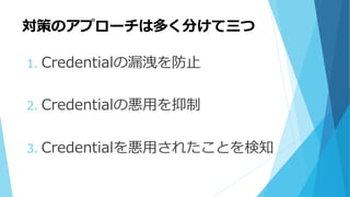 対策のアプローチは多く分けて三つ
1. Credentialの漏洩を防止
2. Credentialの悪用を抑制
3. Credentialを悪用されたことを検知
 