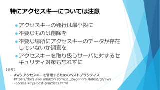 特にアクセスキーについては注意
アクセスキーの発行は最小限に
不要なものは削除を
不要な場所にアクセスキーのデータが存在
していないか調査を
アクセスキーを取り扱うサーバに対するセ
キュリティ対策も忘れずに
【参考】
• AWS アクセスキーを管理するためのベストプラクティス
https://docs.aws.amazon.com/ja_jp/general/latest/gr/aws
-access-keys-best-practices.html
 