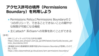 アクセス許可の境界（Permissions
Boundary）を利用しよう
 Permissions PolicyとPermissions Boundaryの２
つのポリシーで、できることできないことの細やか
な制限が可能になる機能
 主にattach* 系のiamへの攻撃を防ぐことができる
【参考】
• IAM エンティティのアクセス許可の境界
https://docs.aws.amazon.com/ja_jp/IAM/latest/UserGuide/access_pol
icies_boundaries.html
• [新機能]IAMの委譲権限を制限可能なPermissions Boundaryが登場したので
試してみた
https://dev.classmethod.jp/cloud/aws/iam-permissions-boundary/
 