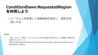 Conditionのaws:RequestedRegion
を利用しよう
 リージョンを制限して被害範囲を限定し、検知も容
易にする
【参考】
• 【待ってた】「東京リージョンだけでXXXの実行を許可する」を簡単に実現する
IAMのアップデート
https://dev.classmethod.jp/cloud/aws/iam-policy-global-condition-key-
requested-region/
 