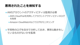 悪用されたことを検知する
 AWSアカウントのアクティビティは監視が必要
 AWS CloudTrailを利用してアカウントアクティビティのログ
を取得
 Amazon CloudWatchなどでログをモニタリング
 平常時のログを自分で分析しておき、異常な動きをし
ているものがないかを監視
 