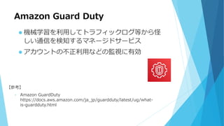 Amazon Guard Duty
 機械学習を利用してトラフィックログ等から怪
しい通信を検知するマネージドサービス
 アカウントの不正利用などの監視に有効
【参考】
• Amazon GuardDuty
https://docs.aws.amazon.com/ja_jp/guardduty/latest/ug/what-
is-guardduty.html
 