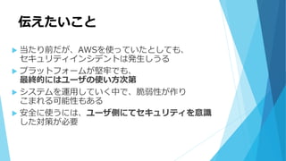 伝えたいこと
 当たり前だが、AWSを使っていたとしても、
セキュリティインシデントは発生しうる
 プラットフォームが堅牢でも、
最終的にはユーザの使い方次第
 システムを運用していく中で、脆弱性が作り
こまれる可能性もある
 安全に使うには、ユーザ側にてセキュリティを意識
した対策が必要
 