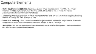 Compute Elements
• Elastic Cloud Compute (EC2): EC2 allows you provision virtual instances inside your VPC. The virtual
instances could be any flavor of Linux, Windows (2008, 2012, 2012 R2 etc..). These also include
preconfigured instances in Amazon Marketplace.
• Autoscaling: Allows you provision all virtual instance to handle load. We can set alarm to trigger autoscaling
like CPU or Storage etc. This is unique to AWS.
• Elastic Load Balancing: This is a load balancer to manage webserver, appservers. So you can url route from
Route53 to the elastic load balancer which will then move it to the EC2 instances.
• Workspaces: This is a VDI platform which will allow to do virtual desktop deployments. It will support Win7
or 8 and can be accessed from a thick client.
 