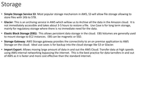 Storage
• Simple Storage Service S3: Most popular storage mechanism in AWS, S3 will allow file storage allowing to
store files with 1Kb to 5TB.
• Glacier: This is an archiving service in AWS which willow us to Archive all the data in the Amazon cloud. It is
not immediately accessible and takes about 3-5 hours to restore a file. Use Case is for long term storage,
mainly for regulatory storage where there is no immediate need for the data.
• Elastic Block Storage (EBS): This allows persistent data storage in the cloud. EBS Volumes are generally used
to mount storage to EC2 instances. EBS can be magnetic or SSD.
• Storage Gateway: AWS Storage gateway provides the connectivity to an on premise application to AWS
Storage on the cloud. Ideal use cases is for backup into the cloud storage like S3 or Glacier.
• Import Export: Allows moving large amount of data in and out the AWS Cloud. Transfer data at high speeds
using AWS internal networking bypassing the internet. This is the best practice for data tarnsfers in and out
of AWS as it is faster and more cost effective than the standard internet.
 