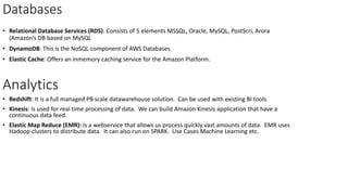 Databases
• Relational Database Services (RDS): Consists of 5 elements MSSQL, Oracle, MySQL, PostScri, Arora
(Amazon’s DB based on MySQL
• DynamoDB: This is the NoSQL component of AWS Databases
• Elastic Cache: Offers an inmemory caching service for the Amazon Platform.
Analytics
• Redshift: It is a full managed PB scale datawarehouse solution. Can be used with existing BI tools.
• Kinesis: Is used for real time processing of data. We can build Amazon Kinesis application that have a
continuous data feed.
• Elastic Map Reduce (EMR): Is a webservice that allows us process quickly vast amounts of data. EMR uses
Hadoop clusters to distribute data. It can also run on SPARK. Use Cases Machine Learning etc.
 