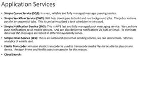 Application Services
• Simple Queue Service (SQS): Is a vast, reliable and fully managed message queuing service.
• Simple Workflow Service (SWF): Will help developers to build and run background jobs. The jobs can have
parallel or sequential jobs. This is can be visualized a task scheduler in the cloud.
• Simple Notification Service (SNS): This is AWS fast and fully managed push messaging service. We can have
push notifications to all mobile devices. SNS can also deliver to notifications via SMS or Email. To eliminate
data loss SNS messages are stored in different availability zones.
• Simple Email Service (SES): This is an outbound only email sending service, we can send emails. SES has
analytics of emails sent.
• Elastic Transcoder: Amazon elastic transcoder is used to transacode media files to be able to play on any
device. Amazon Prime and Netflix uses transacoder for this reason.
• Cloud Search:
 