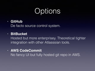 Options
• GitHub 
De facto source control system.
• BitBucket 
Hosted but more enterprisey. Theoretical tighter
integration with other Atlasssian tools.
• AWS CodeCommit 
No fancy UI but fully hosted git repo in AWS.
 