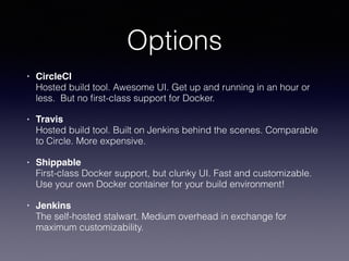 Options
• CircleCI 
Hosted build tool. Awesome UI. Get up and running in an hour or
less. But no ﬁrst-class support for Docker.
• Travis 
Hosted build tool. Built on Jenkins behind the scenes. Comparable
to Circle. More expensive.
• Shippable 
First-class Docker support, but clunky UI. Fast and customizable.
Use your own Docker container for your build environment!
• Jenkins 
The self-hosted stalwart. Medium overhead in exchange for
maximum customizability.
 