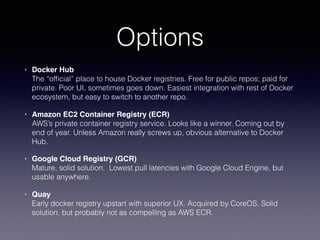 Options
• Docker Hub 
The “ofﬁcial” place to house Docker registries. Free for public repos; paid for
private. Poor UI, sometimes goes down. Easiest integration with rest of Docker
ecosystem, but easy to switch to another repo.
• Amazon EC2 Container Registry (ECR) 
AWS’s private container registry service. Looks like a winner. Coming out by
end of year. Unless Amazon really screws up, obvious alternative to Docker
Hub.
• Google Cloud Registry (GCR) 
Mature, solid solution. Lowest pull latencies with Google Cloud Engine, but
usable anywhere.
• Quay 
Early docker registry upstart with superior UX. Acquired by CoreOS. Solid
solution, but probably not as compelling as AWS ECR.
 