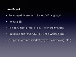 Java-Based
• Java-based (or modern hipster JVM language)
• No Java EE
• Reload without compile (e.g. refresh the browser)
• Native support for JSON, REST, and Websockets
• Supports “reactive” mindset (async, non-blocking, etc.)
 