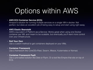 Options within AWS
• AWS EC2 Container Service (ECS) 
Amazon’s solution for running multiple services on a single VM in docker. Not
perfect, but does an excellent job of being easy to setup and start using right away.
• AWS Elastic Beanstalk  
AWS’s equivalent of Platform-as-a-Service. Works great when using one Docker
container per VM, and meant to be scalable, but eventually you’ll want more control
over your infrastructure.
• Roll Your Own 
Use a custom method to get containers deployed on your VMs.
• Container Framework 
Use a framework like CoreOS+Fleet, Swarm, Mesos, Kubernetes or Nomad.
• Container Framework PaaS 
Use a pre-baked solution like Deis or Flynn. Or a tool like Empire that sits on top of
ECS.
 