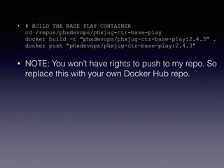 • # BUILD THE BASE PLAY CONTAINER 
cd /repos/phxdevops/phxjug-ctr-base-play 
docker build -t "phxdevops/phxjug-ctr-base-play:2.4.3" . 
docker push "phxdevops/phxjug-ctr-base-play:2.4.3"
• NOTE: You won’t have rights to push to my repo. So
replace this with your own Docker Hub repo.
 
