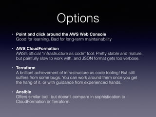 Options
• Point and click around the AWS Web Console 
Good for learning. Bad for long-term maintainability
• AWS CloudFormation 
AWS’s ofﬁcial “infrastructure as code” tool. Pretty stable and mature,
but painfully slow to work with, and JSON format gets too verbose.
• Terraform 
A brilliant achievement of infrastructure as code tooling! But still
suffers from some bugs. You can work around them once you get
the hang of it, or with guidance from experienced hands.
• Ansible 
Offers similar tool, but doesn’t compare in sophistication to
CloudFormation or Terraform.
 