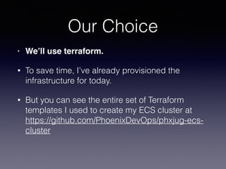 Our Choice
• We’ll use terraform.
• To save time, I’ve already provisioned the
infrastructure for today.
• But you can see the entire set of Terraform
templates I used to create my ECS cluster at
https://github.com/PhoenixDevOps/phxjug-ecs-
cluster
 