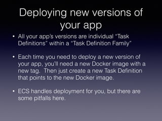 Deploying new versions of
your app
• All your app’s versions are individual “Task
Deﬁnitions” within a “Task Deﬁnition Family”
• Each time you need to deploy a new version of
your app, you’ll need a new Docker image with a
new tag. Then just create a new Task Deﬁnition
that points to the new Docker image.
• ECS handles deployment for you, but there are
some pitfalls here.
 