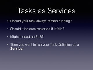Tasks as Services
• Should your task always remain running?
• Should it be auto-restarted if it fails?
• Might it need an ELB?
• Then you want to run your Task Deﬁnition as a
Service!
 