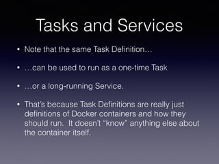 Tasks and Services
• Note that the same Task Deﬁnition…
• …can be used to run as a one-time Task
• …or a long-running Service.
• That’s because Task Deﬁnitions are really just
deﬁnitions of Docker containers and how they
should run. It doesn’t “know” anything else about
the container itself.
 