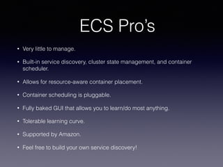 ECS Pro’s
• Very little to manage.
• Built-in service discovery, cluster state management, and container
scheduler.
• Allows for resource-aware container placement.
• Container scheduling is pluggable.
• Fully baked GUI that allows you to learn/do most anything.
• Tolerable learning curve.
• Supported by Amazon.
• Feel free to build your own service discovery!
 