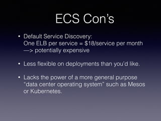 ECS Con’s
• Default Service Discovery: 
One ELB per service = $18/service per month
—> potentially expensive
• Less ﬂexible on deployments than you’d like.
• Lacks the power of a more general purpose
“data center operating system” such as Mesos
or Kubernetes.
 