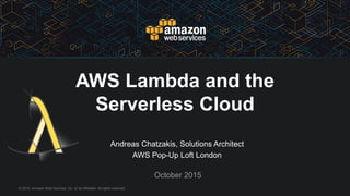 © 2015, Amazon Web Services, Inc. or its Affiliates. All rights reserved.
Andreas Chatzakis, Solutions Architect
AWS Pop-Up Loft London
October 2015
AWS Lambda and the
Serverless Cloud
 