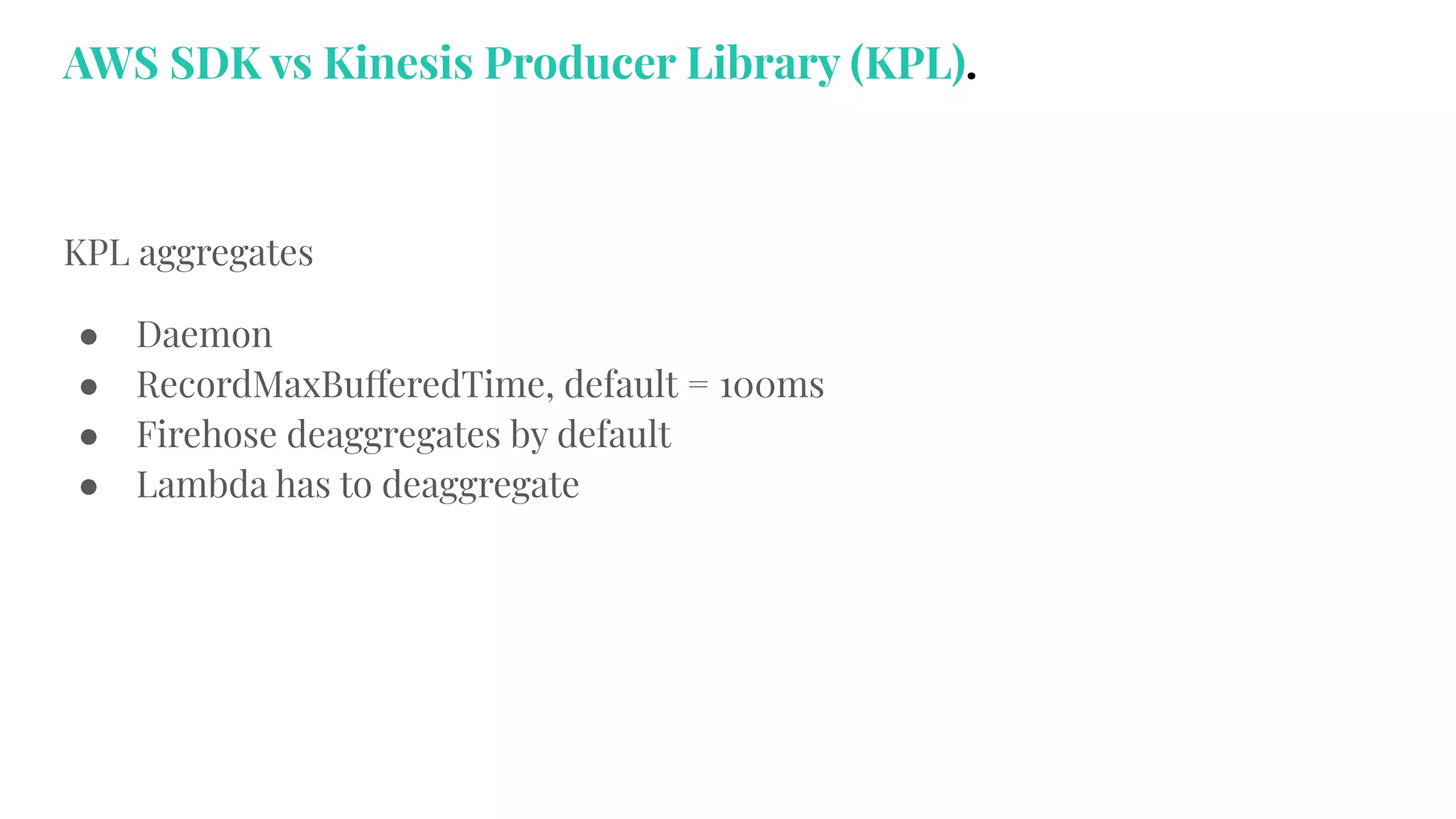 KPL aggregates
● Daemon
● RecordMaxBufferedTime, default = 100ms
● Firehose deaggregates by default
● Lambda has to deaggregate
AWS SDK vs Kinesis Producer Library (KPL).
 
