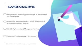 COURSE OBJECTIVES
#306, 10th Main, 46th Cross, 4th Block Rajajinagar, Bangalore - 560010
Recognise AWS terminology and concepts as they relate to
the AWS platform
Navigate the AWS Management Console Understand the
security measures AWS provides
Identify Deployment and Management options
Debug and Troubleshoot AWS EC2 instance
 