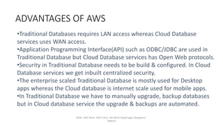 ADVANTAGES OF AWS
#306, 10th Main, 46th Cross, 4th Block Rajajinagar, Bangalore -
560010
•Traditional Databases requires LAN access whereas Cloud Database
services uses WAN access.
•Application Programming Interface(API) such as ODBC/JDBC are used in
Traditional Database but Cloud Database services has Open Web protocols.
•Security in Traditional Database needs to be build & configured. In Cloud
Database services we get inbuilt centralized security.
•The enterprise scaled Traditional Database is mostly used for Desktop
apps whereas the Cloud database is internet scale used for mobile apps.
•In Traditional Database we have to manually upgrade, backup databases
but in Cloud database service the upgrade & backups are automated.
 