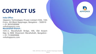 CONTACT US
#306, 10th Main, 46th Cross, 4th Block Rajajinagar, Bangalore -
560010
India Office:
•Apponix Technologies Private Limited #306, 10th
Cross, 4th Block Rajajinagar, Bangalore - 560010
•+91 8050580888
•info@apponix.com
Marathahalli Branch :
•505/2, Marathahalli Bridge, HAL Old Airport
Opp to MAX Showroom Marathahalli, Bangalore-
•+91 7338089888
•info@apponix.com
 