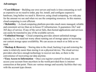 Advantages
Cost-Efficient − Building our own servers and tools is time-consuming as well
as expensive as we need to order, pay for, install, and configure expensive
hardware, long before we need it. However, using cloud computing, we only pay
for the amount we use and when we use the computing resources. In this manner,
cloud computing is cost efficient.
Reliability − A cloud computing platform provides much more managed, reliable
and consistent service than an in-house IT infrastructure. It guarantees 24x7 and
365 days of service. If any of the server fails, then hosted applications and services
can easily be transited to any of the available servers.
Unlimited Storage − Cloud computing provides almost unlimited storage
capacity, i.e., we need not worry about running out of storage space or increasing
our current storage space availability. We can access as much or as little as we
need.
Backup & Recovery − Storing data in the cloud, backing it up and restoring the
same is relatively easier than storing it on a physical device. The cloud service
providers also have enough technology to recover our data, so there is the
convenience of recovering our data anytime.
Easy Access to Information − Once you register yourself in cloud, you can
access your account from anywhere in the world provided there is internet
connection at that point. There are various storage and security facilities that vary
with the account type chosen.
 