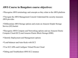 AWS Course in Bangalore course objectives:
Recognise AWS terminology and concepts as they relate to the AWS platform
Navigate the AWS Management Console Understand the security measures
AWS provides
Differentiate AWS Storage options and create an Amazon Simple Storage
Service (S3) bucket
Recognise AWS Compute and Networking options and use Amazon Elastic
Compute Cloud (EC2) and Amazon Elastic Block Storage (EBS)
Identify Deployment and Management options
Load balancer and Auto-Scale with EC2
Use EC2 APIs and Configure Virtual Private Cloud
Debug and Troubleshoot AWS EC2 instance
 