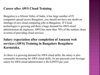 Career after AWS Cloud Training
Bangalore is a Silicon Valley of India, it has large number of IT
companies spread across Bangalore, you should not have any doubt on
shortage of aws cloud computing jobs in Bangalore. IT Cloud
technologies is growing and there a huge demand for AWS cloud
administrators & engineers. AWS has more than 70% of the markets share
in terms of providing cloud services.
Salary expectation after completion of Amazon web
services (AWS) Training in Bangalore Bengaluru
Karnataka.
As there is a growing demand for AWS cloud skills, the salary is also
constantly increasing for AWS cloud skills, As per payscale.com Average
salary for AWS cloud administrator is Rs 6,09553 per year.
 